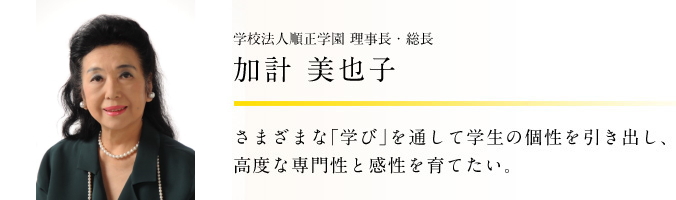 学校法人順正学園 理事長・総長 加計 美也子 さまざまな「学び」を通して学生の個性を引き出し、高度な専門性と感性を育てたい。